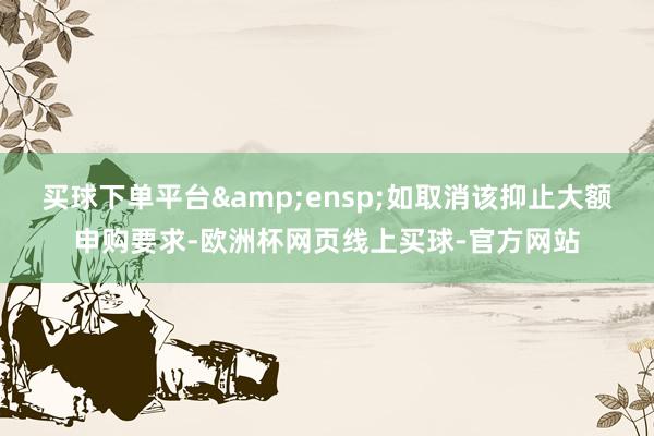 买球下单平台 如取消该抑止大额申购要求-欧洲杯网页线上买球-官方网站