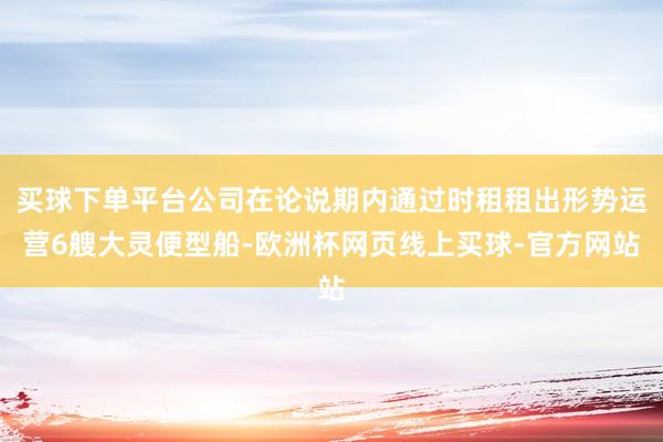 买球下单平台公司在论说期内通过时租租出形势运营6艘大灵便型船-欧洲杯网页线上买球-官方网站