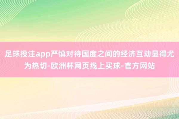足球投注app严慎对待国度之间的经济互动显得尤为热切-欧洲杯网页线上买球-官方网站