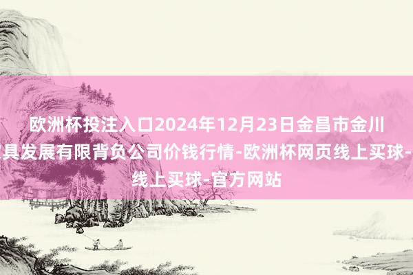 欧洲杯投注入口2024年12月23日金昌市金川自然农家具发展有限背负公司价钱行情-欧洲杯网页线上买球-官方网站