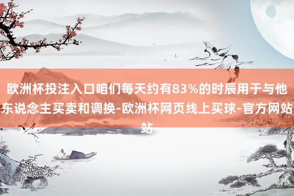 欧洲杯投注入口咱们每天约有83%的时辰用于与他东说念主买卖和调换-欧洲杯网页线上买球-官方网站