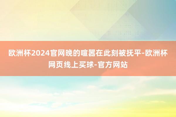 欧洲杯2024官网晚的喧嚣在此刻被抚平-欧洲杯网页线上买球-官方网站