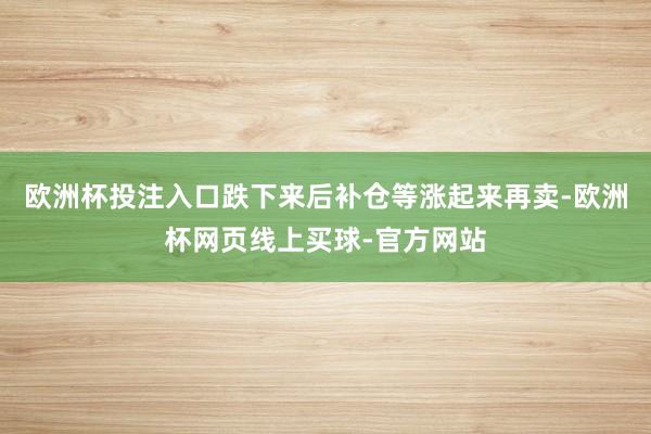 欧洲杯投注入口跌下来后补仓等涨起来再卖-欧洲杯网页线上买球-官方网站