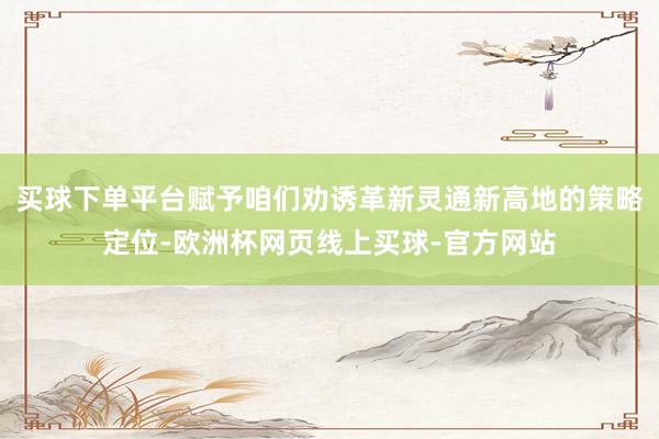 买球下单平台赋予咱们劝诱革新灵通新高地的策略定位-欧洲杯网页线上买球-官方网站