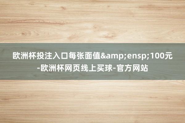 欧洲杯投注入口每张面值 100元-欧洲杯网页线上买球-官方网站