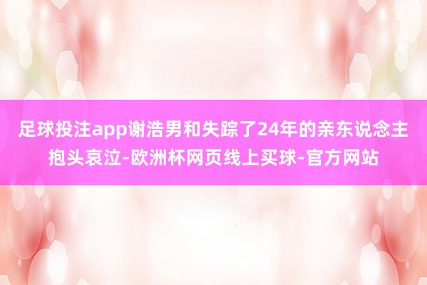 足球投注app谢浩男和失踪了24年的亲东说念主抱头哀泣-欧洲杯网页线上买球-官方网站