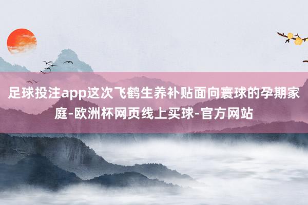 足球投注app这次飞鹤生养补贴面向寰球的孕期家庭-欧洲杯网页线上买球-官方网站