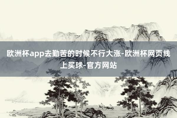 欧洲杯app去勤苦的时候不行大涨-欧洲杯网页线上买球-官方网站