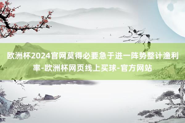 欧洲杯2024官网莫得必要急于进一阵势整计渔利率-欧洲杯网页线上买球-官方网站