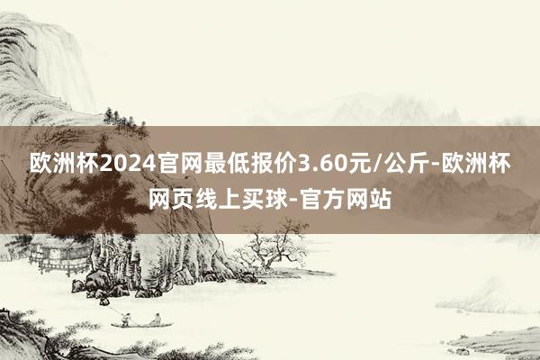 欧洲杯2024官网最低报价3.60元/公斤-欧洲杯网页线上买球-官方网站