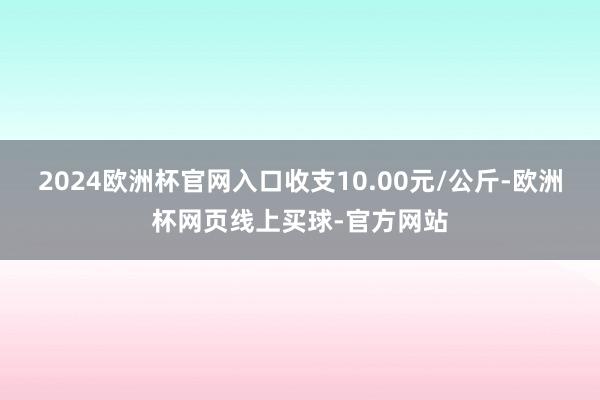 2024欧洲杯官网入口收支10.00元/公斤-欧洲杯网页线上买球-官方网站