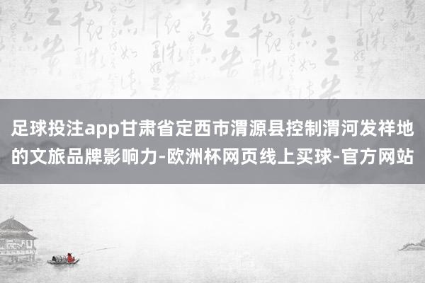 足球投注app甘肃省定西市渭源县控制渭河发祥地的文旅品牌影响力-欧洲杯网页线上买球-官方网站