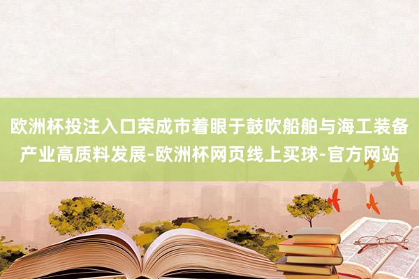 欧洲杯投注入口荣成市着眼于鼓吹船舶与海工装备产业高质料发展-欧洲杯网页线上买球-官方网站