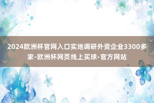 2024欧洲杯官网入口实地调研外资企业3300多家-欧洲杯网页线上买球-官方网站