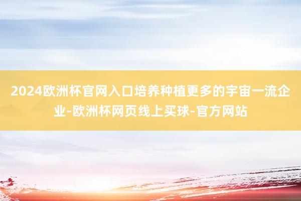 2024欧洲杯官网入口培养种植更多的宇宙一流企业-欧洲杯网页线上买球-官方网站