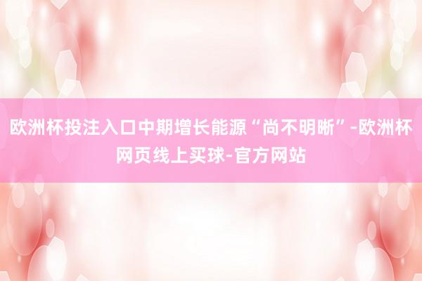 欧洲杯投注入口中期增长能源“尚不明晰”-欧洲杯网页线上买球-官方网站