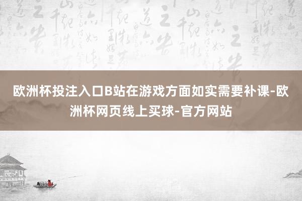 欧洲杯投注入口B站在游戏方面如实需要补课-欧洲杯网页线上买球-官方网站