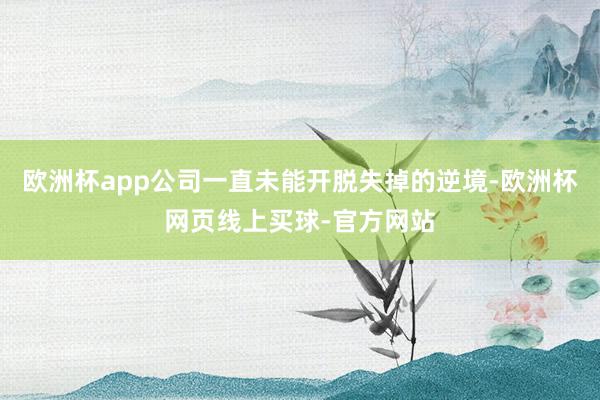 欧洲杯app公司一直未能开脱失掉的逆境-欧洲杯网页线上买球-官方网站