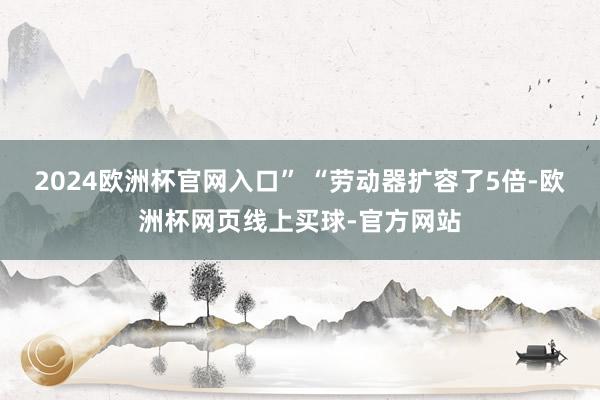 2024欧洲杯官网入口” “劳动器扩容了5倍-欧洲杯网页线上买球-官方网站