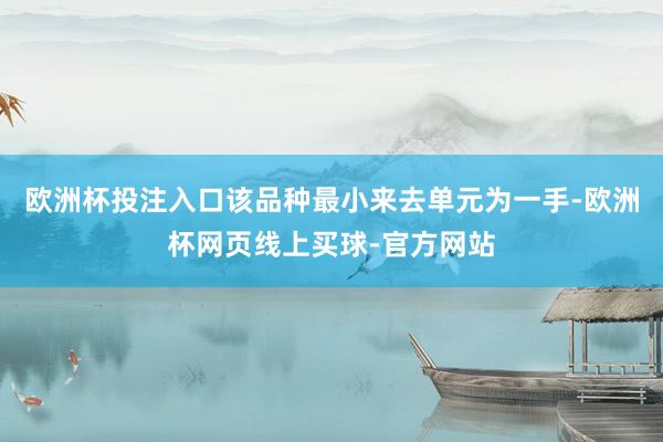 欧洲杯投注入口该品种最小来去单元为一手-欧洲杯网页线上买球-官方网站