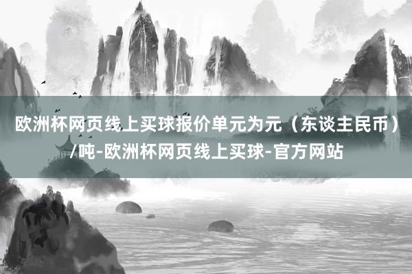 欧洲杯网页线上买球报价单元为元（东谈主民币）/吨-欧洲杯网页线上买球-官方网站