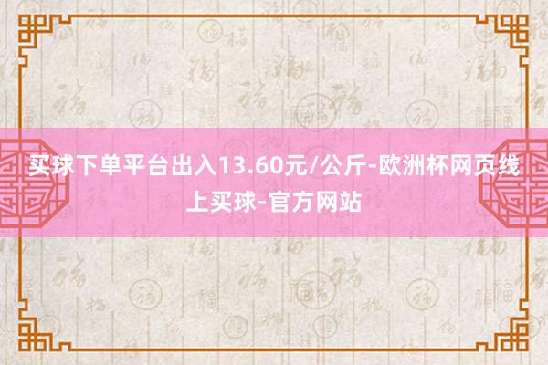 买球下单平台出入13.60元/公斤-欧洲杯网页线上买球-官方网站