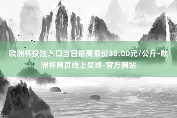 欧洲杯投注入口当日最高报价35.00元/公斤-欧洲杯网页线上买球-官方网站