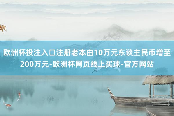 欧洲杯投注入口注册老本由10万元东谈主民币增至200万元-欧洲杯网页线上买球-官方网站