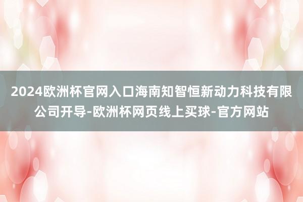 2024欧洲杯官网入口海南知智恒新动力科技有限公司开导-欧洲杯网页线上买球-官方网站