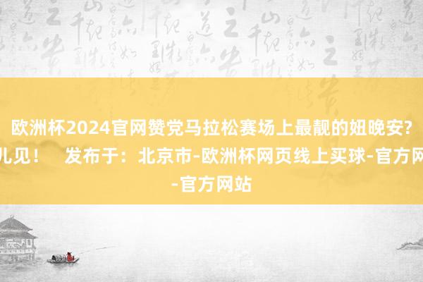 欧洲杯2024官网赞党马拉松赛场上最靓的妞晚安?明儿见！   发布于：北京市-欧洲杯网页线上买球-官方网站