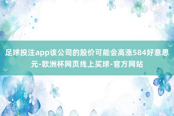 足球投注app该公司的股价可能会高涨584好意思元-欧洲杯网页线上买球-官方网站