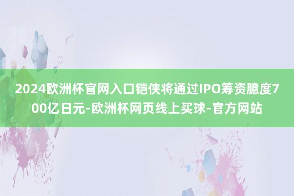 2024欧洲杯官网入口铠侠将通过IPO筹资臆度700亿日元-欧洲杯网页线上买球-官方网站
