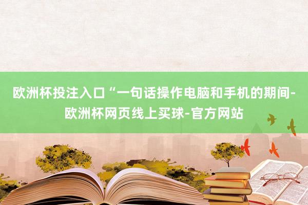 欧洲杯投注入口　　“一句话操作电脑和手机的期间-欧洲杯网页线上买球-官方网站
