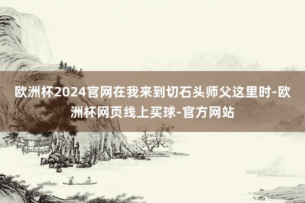 欧洲杯2024官网在我来到切石头师父这里时-欧洲杯网页线上买球-官方网站