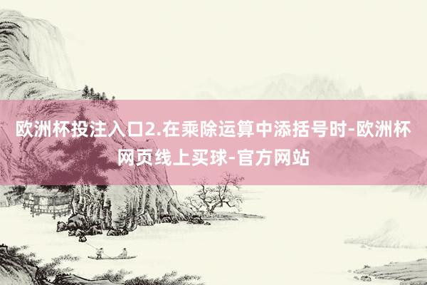 欧洲杯投注入口2.在乘除运算中添括号时-欧洲杯网页线上买球-官方网站