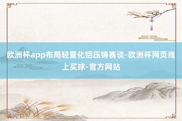 欧洲杯app布局轻量化铝压铸赛谈-欧洲杯网页线上买球-官方网站