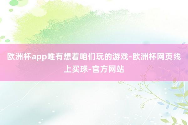 欧洲杯app唯有想着咱们玩的游戏-欧洲杯网页线上买球-官方网站