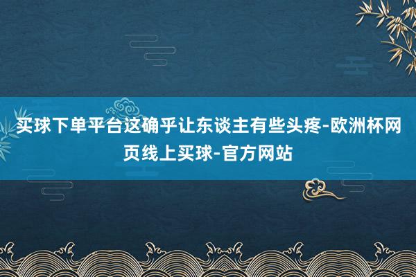 买球下单平台这确乎让东谈主有些头疼-欧洲杯网页线上买球-官方网站