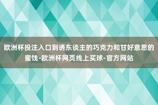 欧洲杯投注入口到诱东谈主的巧克力和甘好意思的蜜饯-欧洲杯网页线上买球-官方网站