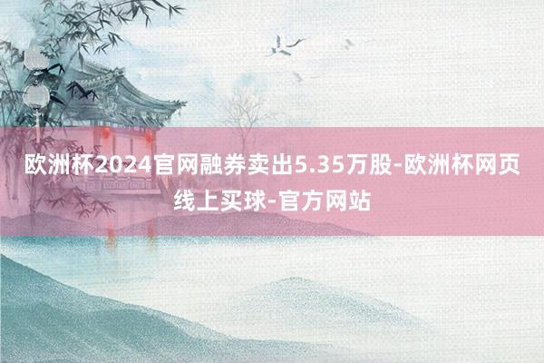 欧洲杯2024官网融券卖出5.35万股-欧洲杯网页线上买球-官方网站