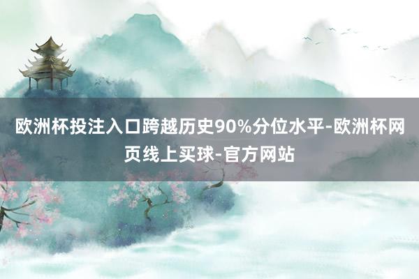 欧洲杯投注入口跨越历史90%分位水平-欧洲杯网页线上买球-官方网站