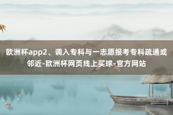 欧洲杯app2、调入专科与一志愿报考专科疏通或邻近-欧洲杯网页线上买球-官方网站