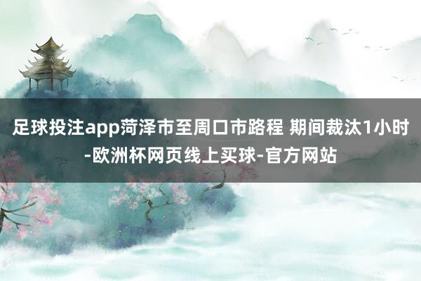 足球投注app菏泽市至周口市路程 期间裁汰1小时-欧洲杯网页线上买球-官方网站