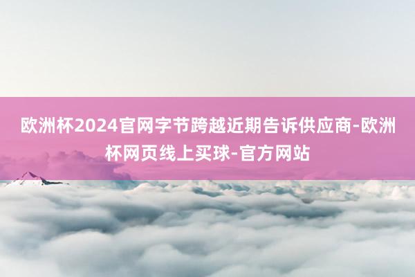 欧洲杯2024官网字节跨越近期告诉供应商-欧洲杯网页线上买球-官方网站