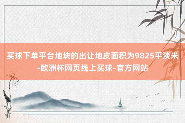 买球下单平台地块的出让地皮面积为9825平淡米-欧洲杯网页线上买球-官方网站