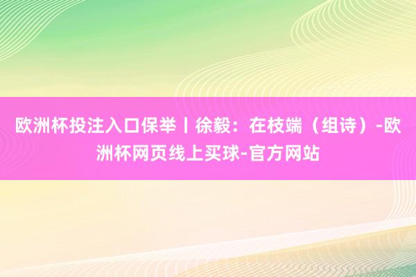 欧洲杯投注入口保举丨徐毅：在枝端（组诗）-欧洲杯网页线上买球-官方网站