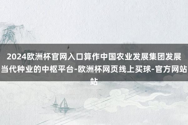 2024欧洲杯官网入口算作中国农业发展集团发展当代种业的中枢平台-欧洲杯网页线上买球-官方网站