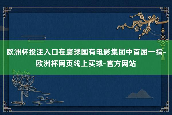 欧洲杯投注入口在寰球国有电影集团中首屈一指-欧洲杯网页线上买球-官方网站
