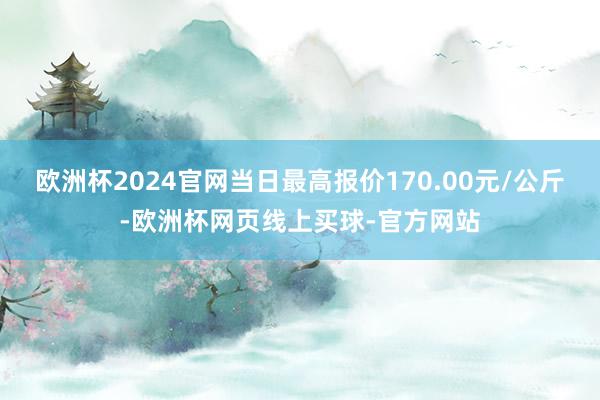 欧洲杯2024官网当日最高报价170.00元/公斤-欧洲杯网页线上买球-官方网站