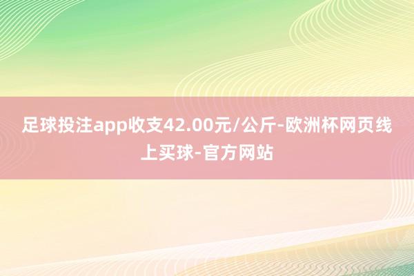 足球投注app收支42.00元/公斤-欧洲杯网页线上买球-官方网站